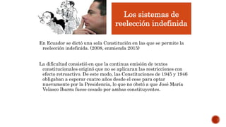 En Ecuador se dictó una sola Constitución en las que se permite la
reelección indefinida. (2008, enmienda 2015)
La dificultad consistió en que la continua emisión de textos
constitucionales originó que no se aplicaran las restricciones con
efecto retroactivo. De este modo, las Constituciones de 1945 y 1946
obligaban a esperar cuatro años desde el cese para optar
nuevamente por la Presidencia, lo que no obstó a que José María
Velasco Ibarra fuese cesado por ambas constituyentes.
Los sistemas de
reelección indefinida
 