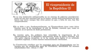 No es una institución indispensable en un sistema de gobierno presidencial,
tanto así que hay naciones que no la tienen, siendo otros funcionarios los que
hacen sus veces, aunque hay otros países en que, a falta de uno, hay dos
vicepresidentes.
Ello se debe a que, fundamentalmente, un Vicepresidente tiene como única
función nata la de reemplazar al jefe de Estado, cuestión que, como es
natural, no se ejercita de modo permanente.
En nuestro país, los políticos han entendido la importancia de la
Vicepresidencia de la República básicamente desde la óptica electoral. Por
ello, salvo alguna excepción, se la ha usado para lograr el ya señalado
equilibrio regional, u otras razones eminentemente electorales.
La Constitución establece que los requisitos para ser Vicepresidente son los
mismos que los establecidos para ser Presidente, afectándole las mismas
inhabilidades (Art. 149,inc 1º, CE)
El vicepresidente de
la República (I)
 