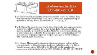 Este es un deber y, una atribución presidencial: el jefe de Estado debe
cumplir con la Constitución y las leyes, además de hacerlas cumplir
dentro del ámbito de sus funciones (Art. 147,No. 1,CE).
Puede llamar la atención que sea la Constitución la que, expresamente,
indique que el Presidente de la República debe cumplir con ella y
hacerla cumplir a sus subordinados. Al efecto, se debe considerar que
la Constitución es la fuente del poder, por lo que incumplirla equivale
a desconocer el propio origen de ese poder, lo que se constituiría en
una contradicción insalvable.
Si el Primer Mandatario estima que otros órganos del poder público
están violando la Constitución o las leyes, debería acudir a la Corte
Constitucional (Arts. 436,No2 y 4 y 439,CE) o a la jurisdicción
contenciosa administrativa (Arts. 167, 168, No.3, CE, 216 y 217 COFJ)
La observancia de la
Constitución (II)
 
