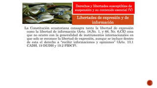 La Constitución ecuatoriana consagra tanto la libertad de expresión
como la libertad de información (Arts. 18,No. 1, y 66, No. 6,CE) cosa
que no ocurre con la generalidad de instrumentos internacionales en
que solo se reconoce la libertad de expresión, aunque se incluye dentro
de esta el derecho a “recibir informaciones y opiniones” (Arts. 13.1
CADH, 19 DUDH y 19.2 PIDCP).
Derechos y libertades susceptibles de
suspensión y su contenido esencial (V)
Libertades de expresión y de
información
 