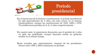 En el transcurso de la historia constitucional, el período presidencial
ha sido generalmente de 4 años, tal como ocurre en el sistema
estadounidense, aunque las constituciones de 1843, 1869 y 1978-
79 establecieron períodos de 8, 6 y 5 años respectivamente.
En nuestro país, la experiencia demuestra que el período de 4 años
no debe ser modificado, aunque hayamos tenido un gobierno
estable en el último tiempo.
Basta recordar que, anteriormente, ninguno de los presidentes
electos entre 1997 y 2003 culminaron su período.
Período
presidencial
 