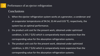 Performance of an ejector refrigeration3
Conclusions
1. When the ejector refrigeration system works at a generator, a condenser and
an evaporator temperatures of 94.54, 33.44 and 0.03 , respectively, the℃
system has an optimal performance.
2. the product unit cost for the present work, obtained under optimized
condition, is 201.7 $/GJ which is comparatively more expensive than the
corresponding value for the absorption refrigeration systems.
3. The product unit cost for the present work, obtained under optimized
condition, is 201.7 $/GJ which is comparatively more expensive than the
corresponding value for the absorption refrigeration systems.
 