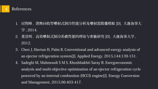 References4
1. 房煦峰 . 潜 回收型 射式制冷性能分析及 射器数 模热 喷 喷 值 拟 [D]. 大 海事大连
学 , 2014.
2. 董景明 . 高效 射式制冷系 性能的理 与 研究喷 统 论 实验 [D]. 大 海事大学连 ,
2012.
3. Chen J, Havtun H, Palm B. Conventional and advanced exergy analysis of
an ejector refrigeration system[J]. Applied Energy, 2015,144:139-151.
4. Sadeghi M, Mahmoudi S M S, Khoshbakhti Saray R. Exergoeconomic
analysis and multi-objective optimization of an ejector refrigeration cycle
powered by an internal combustion (HCCI) engine[J]. Energy Conversion
and Management, 2015,96:403-417.
 