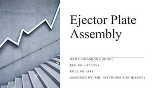 Ejector Plate
Assembly
NAME:-SHASHANK SINGH
REG.NO:-11715998
ROLL NO:-A43
ASSIGNED BY:-MR. JASVINDER SINGH(15854)
 