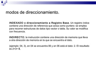 modos de direccionamiento.
INDEXADO o direccionamiento a Registro Base. Un registro índice
contiene una dirección de referencia que actúa como puntero: se emplea
para recorrer estructuras de datos tipo vector o tabla. Su valor se modifica
con frecuencia.
INDIRECTO; la instrucción contiene una dirección de memoria que lleva
a otra dirección de memoria en la que se encuentra el dato.
(ejemplo: 04, 3), en 04 se encuentra 06 y en 06 está el dato: 2. El resultado
es 2+3= 5.
 