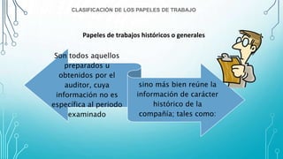 CLASIFICACIÓN DE LOS PAPELES DE TRABAJO
Papeles de trabajos históricos o generales
Son todos aquellos
preparados u
obtenidos por el
auditor, cuya
información no es
específica al periodo
examinado
sino más bien reúne la
información de carácter
histórico de la
compañía; tales como:
 