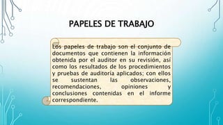 PAPELES DE TRABAJO
Los papeles de trabajo son el conjunto de
documentos que contienen la información
obtenida por el auditor en su revisión, así
como los resultados de los procedimientos
y pruebas de auditoría aplicados; con ellos
se sustentan las observaciones,
recomendaciones, opiniones y
conclusiones contenidas en el informe
correspondiente.
 