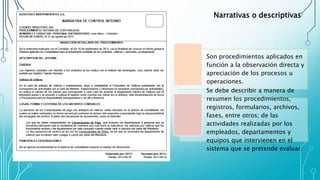 Son procedimientos aplicados en
función a la observación directa y
apreciación de los procesos u
operaciones.
Se debe describir a manera de
resumen los procedimientos,
registros, formularios, archivos,
fases, entre otros; de las
actividades realizadas por los
empleados, departamentos y
equipos que intervienen en el
sistema que se pretende evaluar.
Narrativas o descriptivas
 