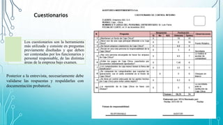 Los cuestionarios son la herramienta
más utilizada y consiste en preguntas
previamente diseñadas y que deben
ser contestadas por los funcionarios y
personal responsable, de las distintas
áreas de la empresa bajo examen.
Cuestionarios
Posterior a la entrevista, necesariamente debe
validarse las respuestas y respaldarlas con
documentación probatoria.
 