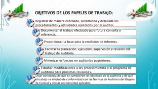 OBJETIVOS DE LOS PAPELES DE TRABAJO:
Registrar de manera ordenada, sistemática y detallada los
procedimientos y actividades realizados por el auditor.
Documentar el trabajo efectuado para futura consulta y
referencia.
Proporcionar la base para la rendición de informes.
Facilitar la planeación, ejecución, supervisión y revisión del
trabajo de auditoría.
Minimizar esfuerzos en auditorías posteriores.
Estudiar modificaciones a los procedimientos y al programa de
auditoría para próximas revisiones.
Dejar constancia de que se cumplieron los objetivos de la auditoría y de que
el trabajo se efectuó de conformidad con las Normas de Auditoría del Órgano
de Control y demás normatividad aplicable.
 