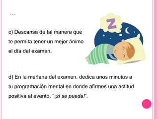 …

c) Descansa de tal manera que
te permita tener un mejor ánimo
el día del examen.



d) En la mañana del examen, dedica unos minutos a
tu programación mental en donde afirmes una actitud
positiva al evento, “¡sí se puede!”.
 