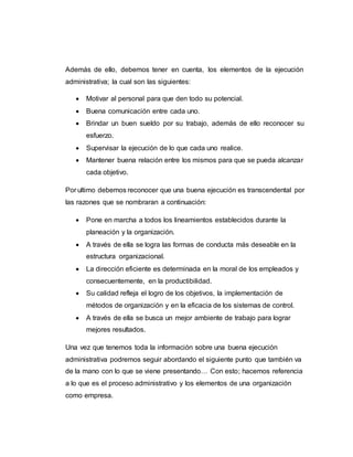 Además de ello, debemos tener en cuenta, los elementos de la ejecución
administrativa; la cual son las siguientes:
 Motivar al personal para que den todo su potencial.
 Buena comunicación entre cada uno.
 Brindar un buen sueldo por su trabajo, además de ello reconocer su
esfuerzo.
 Supervisar la ejecución de lo que cada uno realice.
 Mantener buena relación entre los mismos para que se pueda alcanzar
cada objetivo.
Por ultimo debemos reconocer que una buena ejecución es transcendental por
las razones que se nombraran a continuación:
 Pone en marcha a todos los lineamientos establecidos durante la
planeación y la organización.
 A través de ella se logra las formas de conducta más deseable en la
estructura organizacional.
 La dirección eficiente es determinada en la moral de los empleados y
consecuentemente, en la productibilidad.
 Su calidad refleja el logro de los objetivos, la implementación de
métodos de organización y en la eficacia de los sistemas de control.
 A través de ella se busca un mejor ambiente de trabajo para lograr
mejores resultados.
Una vez que tenemos toda la información sobre una buena ejecución
administrativa podremos seguir abordando el siguiente punto que también va
de la mano con lo que se viene presentando… Con esto; hacemos referencia
a lo que es el proceso administrativo y los elementos de una organización
como empresa.
 