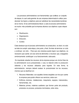 Los procesos administrativos son herramientas que conlleva un conjunto
de etapas, lo cual cada gerente de una empresa determinada lo utiliza para
alcanzar los logros y objetivos para así satisfacer las necesidades lucrativas
de la misma. Si los administradores llevan a cabo el proceso administrativo
es mucho más probable que la empresa alcance sus objetivos cuyas etapas
son:
 Planificación.
 Organización.
 Dirección.
 Control.
Cabe destacar que el proceso administrativo es consecutivo; es decir, no solo
se trata de cumplir cada etapa y dar punto y final. Se trata de terminar un ciclo
y continuar con otro… Para que una empresa pueda lograr sus objetivos, es
necesario que cuente con una serie de elementos o recursos que, conjugados
armónicamente contribuyan a su funcionamiento adecuado.
Es importante estudiar los recursos de la empresa porque uno de los fines de
la administración es la productividad, o sea, la relación entre la producción
obtenida y los recursos utilizados para lograrla. En esta forma, la
administración, siempre deberá evaluar la productividad de los recursos,
mismos que se clasifican en:
1. Recursos Materiales: son aquellos bienes tangibles con los que cuenta
la empresa para poder ofrecer sus servicios, estos son:
 Edificios, terrenos, instalaciones, maquinaria, equipos, instrumentos,
herramientas, etc.
1. Materias primas, materias auxiliares que forman parte del producto,
productos en proceso, productos terminados, entre otros.
 