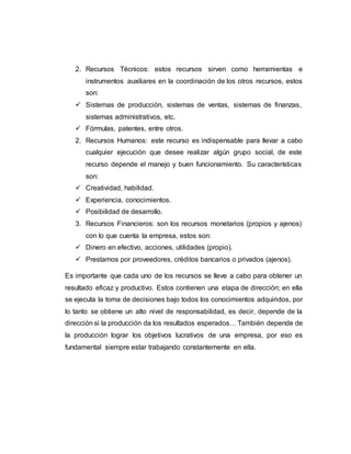 2. Recursos Técnicos: estos recursos sirven como herramientas e
instrumentos auxiliares en la coordinación de los otros recursos, estos
son:
 Sistemas de producción, sistemas de ventas, sistemas de finanzas,
sistemas administrativos, etc.
 Fórmulas, patentes, entre otros.
2. Recursos Humanos: este recurso es indispensable para llevar a cabo
cualquier ejecución que desee realizar algún grupo social, de este
recurso depende el manejo y buen funcionamiento. Su características
son:
 Creatividad, habilidad.
 Experiencia, conocimientos.
 Posibilidad de desarrollo.
3. Recursos Financieros: son los recursos monetarios (propios y ajenos)
con lo que cuenta la empresa, estos son:
 Dinero en efectivo, acciones, utilidades (propio).
 Prestamos por proveedores, créditos bancarios o privados (ajenos).
Es importante que cada uno de los recursos se lleve a cabo para obtener un
resultado eficaz y productivo. Estos contienen una etapa de dirección; en ella
se ejecuta la toma de decisiones bajo todos los conocimientos adquiridos, por
lo tanto se obtiene un alto nivel de responsabilidad, es decir, depende de la
dirección si la producción da los resultados esperados… También depende de
la producción lograr los objetivos lucrativos de una empresa, por eso es
fundamental siempre estar trabajando constantemente en ella.
 