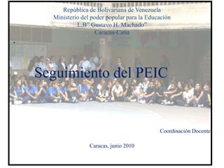 República de Bolivariana de Venezuela
      Ministerio del poder popular para la Educación
               L.B” Gustavo H. Machado”
                       Caracas-Catia
•




•   Seguimiento del PEIC


                                               Coordinación Docente

                    Caracas, junio 2010
 