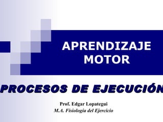 APRENDIZAJE
MOTOR
Prof. Edgar Lopategui
M.A. Fisiología del Ejercicio
PROCESOS DE EJECUCIÓNPROCESOS DE EJECUCIÓN
 