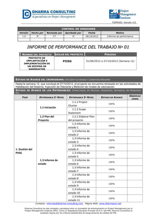 FGPR400- Versión 4.0 
CONTROL DE VERSIONES 
Versión Hecha por Revisada por Aprobada por Fecha Motivo 
1.0 JC CT JC 28/10/2012 Informe de performance 
IINNFFOORRMMEE DDEE PPEERRFFOORRMMAANNCCEE DDEELL TTRRAABBAAJJOO NNº 0011 
NOMBRE DEL PROYECTO SIGLAS DEL PROYECTO PERIODO 
PROYECTO DE 
IMPLANTACIÓN E 
IMPLEMENTACIÓN DE 
UN SISTEMA DE 
GASODUCTOS 
PIISG 01/08/2012 a 27/10/2012 (Semana 12) 
ESTADO DE AVANCE DEL CRONOGRAMA: VER GANTT DE AVANCE Y COMENTARIO RESUMEN 
Hasta la semana 12, que concluyó el 27/10/2012, el proyecto se encuentra retrasado en las actividades de 
Habilitación del Sistema, Inyección de Odorante y Medición de niveles de odorización. 
ESTADO DE AVANCE DE LOS ENTREGABLES: COMPLETADOS, EN PROCESO, PENDIENTES, DETENIDOS, EN PROBLEMAS 
ETC. 
FASE ENTREGABLE 2º NIVEL ENTREGABLE 3º NIVEL ESTADO DE AVANCE 
OBSERVAC 
IONES 
1. Gestión del 
PIISG 
1.1 Iniciación 
1.1.1 Project 
Charter 100% 
1.1.2 Scope 
Statement 100% 
1.2 Plan del 
Proyecto 
1.2.1 Elaborar Plan 
del proyecto 100% 
1.3 Informe de 
estado 
1.3 Informe de 
estado 1 100% 
1.3 Informe de 
estado 2 100% 
1.3 Informe de 
estado 3 100% 
1.3 Informe de 
estado 4 100% 
1.3 Informe de 
estado 5 100% 
1.3 Informe de 
estado 6 100% 
1.3 Informe de 
estado 7 100% 
1.3 Informe de 
estado 8 100% 
1.3 Informe de 
estado 9 100% 
1.3 Informe de 
estado 10 100% 
1.3 Informe de 
estado 11 100% 
Contacto: informes@dharma-consulting.com, Página Web: www.dharmacon.net 
Dharma Consulting ha sido revisada y aprobada como un proveedor de entrenamiento en Project Management por el 
Project Management Institute (PMI). Como un Registered Education Provider (R.E.P.) del PMI, Dharma Consulting ha 
aceptado regirse por los criterios establecidos de aseguramiento de calidad del PMI. 
 