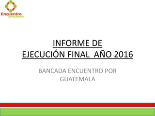 INFORME DE
EJECUCIÓN FINAL AÑO 2016
BANCADA ENCUENTRO POR
GUATEMALA
 