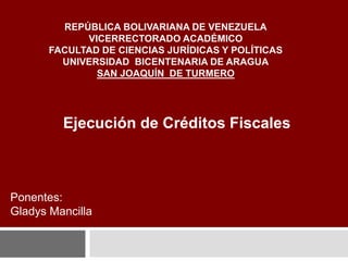 REPÚBLICA BOLIVARIANA DE VENEZUELA
VICERRECTORADO ACADÉMICO
FACULTAD DE CIENCIAS JURÍDICAS Y POLÍTICAS
UNIVERSIDAD BICENTENARIA DE ARAGUA
SAN JOAQUÍN DE TURMERO
Ejecución de Créditos Fiscales
Ponentes:
Gladys Mancilla
 