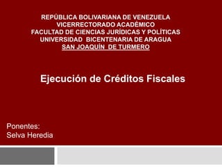 REPÚBLICA BOLIVARIANA DE VENEZUELA
VICERRECTORADO ACADÉMICO
FACULTAD DE CIENCIAS JURÍDICAS Y POLÍTICAS
UNIVERSIDAD BICENTENARIA DE ARAGUA
SAN JOAQUÍN DE TURMERO
Ejecución de Créditos Fiscales
Ponentes:
Selva Heredia
 
