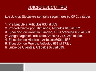 JUICIO EJECUTIVO
Los Juicios Ejecutivos son seis según nuestro CPC, a saber:
1. Vía Ejecutiva, Artículos 630 al 639
2. Procedimiento por Intimación, Artículos 640 al 652
3. Ejecución de Créditos Fiscales, CPC Artículos 653 al 659
y Código Orgánico Tributario Artículos 213, 289 al 295.
4. Ejecución de Hipoteca, Artículos 660 al 665
5. Ejecución de Prenda, Artículos 666 al 672; y
6. Juicio de Cuentas, Artículos 673 al 689.
 