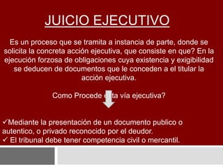 JUICIO EJECUTIVO
Es un proceso que se tramita a instancia de parte, donde se
solicita la concreta acción ejecutiva, que consiste en que? En la
ejecución forzosa de obligaciones cuya existencia y exigibilidad
se deducen de documentos que le conceden a el titular la
acción ejecutiva.
Como Procede esta vía ejecutiva?
Mediante la presentación de un documento publico o
autentico, o privado reconocido por el deudor.
 El tribunal debe tener competencia civil o mercantil.
 