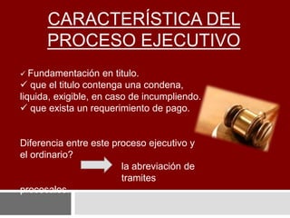 CARACTERÍSTICA DEL
PROCESO EJECUTIVO
 Fundamentación en titulo.
 que el titulo contenga una condena,
liquida, exigible, en caso de incumpliendo.
 que exista un requerimiento de pago.
Diferencia entre este proceso ejecutivo y
el ordinario?
la abreviación de
tramites
procesales.
 