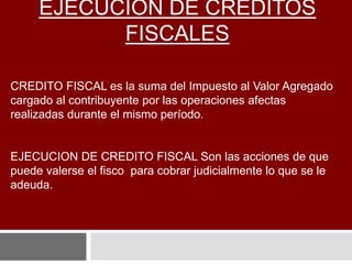 EJECUCIÓN DE CRÉDITOS
FISCALES
CREDITO FISCAL es la suma del Impuesto al Valor Agregado
cargado al contribuyente por las operaciones afectas
realizadas durante el mismo período.
EJECUCION DE CREDITO FISCAL Son las acciones de que
puede valerse el fisco para cobrar judicialmente lo que se le
adeuda.
 
