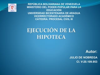 Autor:
JULIO DE NOBREGA
CI. V-20.109.953
REPÚBLICA BOLIVARIANA DE VENEZUELA
MINISTERIO DEL PODER POPULAR PARA LA
EDUCACIÓN
UNIVERSIDAD BICENTENARIA DE ARAGUA
VICERRECTORADO ACADÉMICO
CÁTEDRA: PROCESAL CIVIL III
EJECUCIÓN DE LA
HIPOTECA
 
