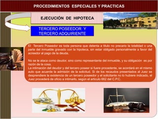 EJECUCIÓN DE HIPOTECA
TERCERO POSEEDOR Y
TERCERO ADQUIRIENTE
El Tercero Poseedor es toda persona que detenta a titulo no precario la totalidad o una
parte del inmueble gravado con la hipoteca, sin estar obligado personalmente a favor del
acreedor al pago de la deuda.
No se le ataca como deudor, sino como representante del inmueble, y su obligación es por
razón de la cosa.
La intimación del deudor y del tercero poseer si fuere procedente, se acordará en el mismo
auto que acuerde la admisión de la solicitud. Si de los recaudos presentados al Juez se
desprendiere la existencia de un tercero poseedor y el solicitante no lo hubiere indicado, el
Juez procederá de oficio a intimarlo, según el articulo 662 del C.P.C.
 