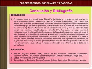 Conclusión y Bibliografía
CONCLUSIONES
 El presente mapa conceptual sobre Ejecución de Hipoteca, podemos concluir que es un
procedimiento preceptuado en el artículo 660 del Código de Procedimiento Civil, como norma
rectora que establece que el acreedor hipotecario recurre en vía jurisdiccional con la finalidad
de intimar el pago en término perentorio, exhortándolo a que lo realice, so pena del remate
del inmueble hipotecado. Asimismo, es un procedimiento breve y para su admisión debe
cumplir los requisitos establecidos en artículo 661, los cuales el juez examinará
meticulosamente si están cubiertos los extremos de los ordinales cubiertos estos extremos el
juez decretará la prohibición de enajenar y gravar del inmueble hipotecado, notificando de
forma inmediata al registrador inmobiliario y acordará la intimación del deudor y si fuere el
caso del tercero poseedor para que paga dentro de los tres días siguientes de prevenidos de
la ejecución. El deudor y el tercero poseedor tienen derecho a hacer oposición dentro de los
ocho días siguientes que se haya realizado la intimación, mas el termino de la distancia si
fuere el caso.
BIBLIOGRAFIA
 Sánchez Noguera, Abdón (2006). Manual de Procedimientos Especiales Contencioso.
Ediciones Paredes. 2da. Edición y tercera impresión. Caracas –Venezuela. Págs. 645.
 Código Procedimiento Civil venezolano
 Contenido en la Cátedra de Derecho Procesal Civil por Saia, sobre Ejecución de Hipoteca
 