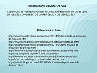 Referencias en línea
http://ubaprocesalciviltres.blogspot.com/2014/04/tema-8-de-la-ejecucion-
de-hipoteca.html
http://www.monografias.com/trabajos22/hipotecas/hipotecas.shtml
http://ubaprocesalciviltres.blogspot.com/2014/04/tema-9-juicio-de-
ejecucion-de-prenda.html
http://www.venezuelaprocesal.net/esquemaejecucionprenda.htm
https://es.wikipedia.org/wiki/Juicio_de_cuentas
http://www.venezuelaprocesal.net/esquemajuiciodecuentas.htm
http://html.rincondelvago.com/juicio-de-cuentas.html
http://jadedib.blogspot.com/2012/06/efectos-de-la-hipoteca-en-el-
derecho.html
REFERENCIAS BIBLIOGRAFICAS
Código Civil de Venezuela Gaceta Nº 2.990 Extraordinaria del 26 de Julio
de 1982 EL CONGRESO DE LA REPÚBLICA DE VENEZUELA
 