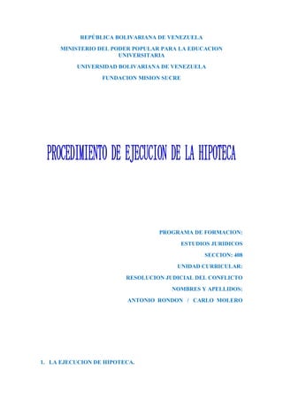 REPÚBLICA BOLIVARIANA DE VENEZUELA
     MINISTERIO DEL PODER POPULAR PARA LA EDUCACION
                      UNIVERSITARIA
          UNIVERSIDAD BOLIVARIANA DE VENEZUELA
                  FUNDACION MISION SUCRE




                                  PROGRAMA DE FORMACION:
                                           ESTUDIOS JURIDICOS
                                                 SECCION: 408
                                       UNIDAD CURRICULAR:
                         RESOLUCION JUDICIAL DEL CONFLICTO
                                     NOMBRES Y APELLIDOS:
                         ANTONIO RONDON / CARLO MOLERO




1. LA EJECUCION DE HIPOTECA.
 
