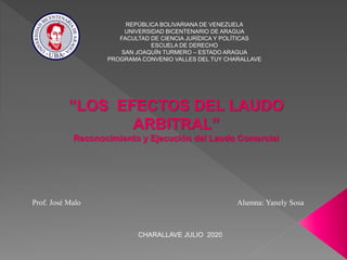 REPÚBLICA BOLIVARIANA DE VENEZUELA
UNIVERSIDAD BICENTENARIO DE ARAGUA
FACULTAD DE CIENCIA JURÍDICA Y POLÍTICAS
ESCUELA DE DERECHO
SAN JOAQUÍN TURMERO – ESTADO ARAGUA
PROGRAMA CONVENIO VALLES DEL TUY CHARALLAVE
CHARALLAVE JULIO 2020
Prof. José Malo Alumna: Yanely Sosa
“LOS EFECTOS DEL LAUDO
ARBITRAL”
Reconocimiento y Ejecución del Laudo Comercial
 