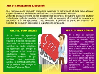 ART. 715. MANDATO DE EJECUCIÓN
Si el mandato de la ejecución contuviera exigencia no patrimonial, el Juez debe adecuar
el apercibimiento a los fines específicos del cumplimiento de lo resuelto.
Cumplido el plazo previsto en las disposiciones generales, si hubiera cuaderno cautelar
conteniendo cualquier medida consentida, este se agregara al principal se ordenara la
defoliación a fin de ejecutarse. Caso contrario, a petición de parte, se ordenara las
medidas de ejecución adecuadas a la pretensión amparada.
ART. 716.- SUMA LÍQUIDA ART. 717.- SUMA ILÍQUIDA
Si el titulo de ejecucion
condena al pago de cantidad
liquida o hubiese liquidacion
aprobada, se concederan a
solicitud de parte, medidas
de ejecucion con arreglo al
subcapitulo sobre medidas
cautelares para futura
ejecucion forzada. Si ya
hubiese bien cautelado,
judicial o extrajudicialmente,
se procedera con arreglo al
Capitulo V de este Titulo.
.Si el titulo de ejecución
condena al pago de cantidad
ilíquida, el vencedor debe
acompañar liquidación
realizada siguiendo los
criterios establecidos en el
titulo o en su defecto los que
la ley disponga.
La liquidación contenida en
el mandato de ejecución
puede ser observada dentro
del tercer día , luego de los
cual el juez resolverá
aprobándola o no, en
decisión debidamente
fundamentada.
 