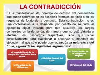 LA CONTRADICCIÓN
Es la manifestación del derecho de defensa del demandado
que puede centrarse en los aspectos formales del título o en los
requisitos de fondo de la demanda. Esta contradicción no es
una contestación a la demanda, por cuanto no se corre al
ejecutado algún traslado para que absuelva los cargos
contenidos en la demanda, de manera que no está dirigida a
efectuar los descargos respectivos, sino que sirve
exclusivamente para cuestionar u observar el mandato de
ejecución, al que sólo puede oponer, según la naturaleza del
título, alguno de los siguientes argumentos:
a) Inexigibilidad de la
obligación contenida en el
título:
b) Iliquidez de la
obligación
c) Nulidad formal del
título
e) La extinción de
la obligación
exigida:
d) Falsedad del título
 