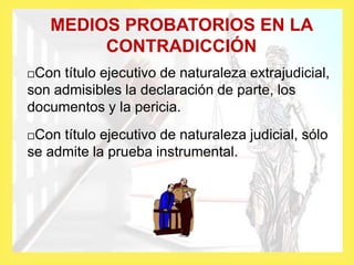 MEDIOS PROBATORIOS EN LA
CONTRADICCIÓN
Con título ejecutivo de naturaleza extrajudicial,
son admisibles la declaración de parte, los
documentos y la pericia.
Con título ejecutivo de naturaleza judicial, sólo
se admite la prueba instrumental.
 