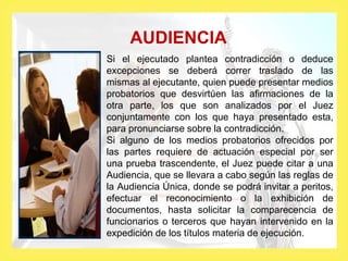 AUDIENCIA
Si el ejecutado plantea contradicción o deduce
excepciones se deberá correr traslado de las
mismas al ejecutante, quien puede presentar medios
probatorios que desvirtúen las afirmaciones de la
otra parte, los que son analizados por el Juez
conjuntamente con los que haya presentado esta,
para pronunciarse sobre la contradicción.
Si alguno de los medios probatorios ofrecidos por
las partes requiere de actuación especial por ser
una prueba trascendente, el Juez puede citar a una
Audiencia, que se llevara a cabo según las reglas de
la Audiencia Única, donde se podrá invitar a peritos,
efectuar el reconocimiento o la exhibición de
documentos, hasta solicitar la comparecencia de
funcionarios o terceros que hayan intervenido en la
expedición de los títulos materia de ejecución.
 