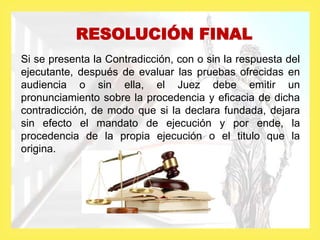RESOLUCIÓN FINAL
Si se presenta la Contradicción, con o sin la respuesta del
ejecutante, después de evaluar las pruebas ofrecidas en
audiencia o sin ella, el Juez debe emitir un
pronunciamiento sobre la procedencia y eficacia de dicha
contradicción, de modo que si la declara fundada, dejara
sin efecto el mandato de ejecución y por ende, la
procedencia de la propia ejecución o el titulo que la
origina.
 