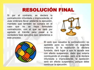RESOLUCIÓN FINAL
Si por el contrario, se declara la
contradicción infundada o improcedente, el
Juez ordenara llevar adelante la ejecución,
mandato que también se cursara en el
caso que no se haya formulado
contradicción, con el que se dará por
agotado el trámite para pasar a la
verdadera fase ejecutiva que caracteriza a
este proceso.
El auto que resuelve la contradicción, es
apelable para su revisión en segunda
instancia. Si la resolución la declara
fundada, dará lugar a que la alzada sea
con efecto suspensivo, dado que estaría
concluyendo el proceso, pero si la declara
infundada o improcedente, la apelación
será sin efecto suspensivo, porque debe
continuar la ejecución.
 