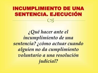 
INCUMPLIMIENTO DE UNA
SENTENCIA. EJECUCIÓN
¿Qué hacer ante el
incumplimiento de una
sentencia? ¿cómo actuar cuando
alguien no da cumplimiento
voluntario a una resolución
judicial?
 