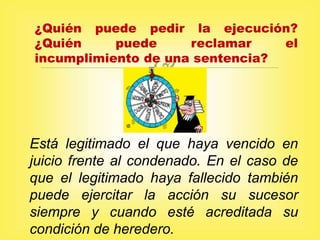 
¿Quién puede pedir la ejecución?
¿Quién puede reclamar el
incumplimiento de una sentencia?
Está legitimado el que haya vencido en
juicio frente al condenado. En el caso de
que el legitimado haya fallecido también
puede ejercitar la acción su sucesor
siempre y cuando esté acreditada su
condición de heredero.
 