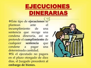 
EJECUCIONES
DINERARIAS
Este tipo de ejecuciones se
plantean ante el
incumplimiento de una
sentencia que recoge una
condena dineraria, así se
pretende el cumplimiento de
cualquier sentencia que
condene a pagar una
determinada cantidad.
Si el ejecutado no pagara
en el plazo otorgado de diez
días, el Juzgado procederá al
embargo de bienes.
 