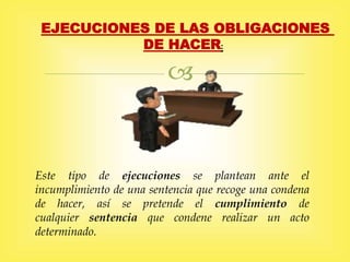 
EJECUCIONES DE LAS OBLIGACIONES
DE HACER:
Este tipo de ejecuciones se plantean ante el
incumplimiento de una sentencia que recoge una condena
de hacer, así se pretende el cumplimiento de
cualquier sentencia que condene realizar un acto
determinado.
 