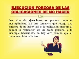 
EJECUCIÓN FORZOSA DE LAS
OBLIGACIONES DE NO HACER
Este tipo de ejecuciones se plantean ante el
incumplimiento de una sentencia que recoge una
condena de no hacer, así, si la obligación impedía al
deudor la realización de un hecho personal y lo
incumple haciéndolo, no hay otro camino que el
resarcimiento económico.
 