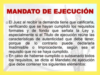  El Juez al recibir la demanda tiene que calificarla,
verificando que se hayan cumplido los requisitos
formales y de fondo que señala la Ley y,
especialmente si el Titulo de ejecución reúne las
características de autenticidad que debe tener,
porque de lo contrario puede declararla
Inadmisible o Improcedente, según sea el
requisito que no se haya cumplido.
 En caso de haberse cumplido o subsanado todos
los requisitos, se dicta el Mandato de ejecución
que debe contener los siguientes elementos:
MANDATO DE EJECUCIÓN
 