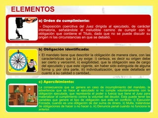ELEMENTOS
a) Orden de cumplimiento:
- Disposición coercitiva del Juez dirigida al ejecutado, de carácter
intimatoria, señalándole el ineludible camino de cumplir con la
obligación que contiene el Titulo, dado que no se puede discutir su
origen ni las circunstancias en que se debatió.
b) Obligación identificada:
• El mandato tiene que describir la obligación de manera clara, con las
características que la Ley exige: i) certeza, es decir su origen debe
ser cierto y verosímil, ii) exigibilidad, que la obligación sea de cargo
del ejecutado y que este vigente, sin haber sido extinguida de alguna
forma y, por otra parte, iii) individualización, que este detallada en
cuanto a su calidad o cantidad,.
c) Apercibimiento:
La consecuencia que se genera en caso de incumplimiento del mandato, la
advertencia que se hace al ejecutado si no cumple voluntariamente con la
obligación ejecutada, que representa el poder o fuerza que tiene el Juez para
materializar el cumplimiento contra la voluntad del deudor. Esta puede tener las
variables que genere el tipo de obligación que este en conflicto: i) Ejecución
Forzada, cuando es una obligación de dar suma de dinero, ii) Multa, tratándose
de obligaciones de hacer o no hacer o, iii) Denuncia penal cuando no funciona la
anterior.
 