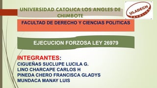 FACULTAD DE DERECHO Y CIENCIAS POLITICAS
INTEGRANTES:
CIGUEÑAS SUCLUPE LUCILA G.
LINO CHARCAPE CARLOS H
PINEDA CHERO FRANCISCA GLADYS
MUNDACA MANAY LUIS
UNIVERSIDAD CATOLICA LOS ANGLES DE
CHIMBOTE
EJECUCION FORZOSA LEY 26979
 