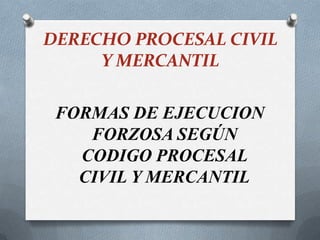 DERECHO PROCESAL CIVIL
Y MERCANTIL
FORMAS DE EJECUCION
FORZOSA SEGÚN
CODIGO PROCESAL
CIVIL Y MERCANTIL
 