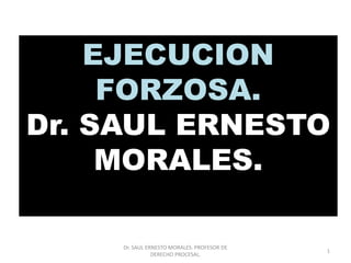 EJECUCION
FORZOSA.
Dr. SAUL ERNESTO
MORALES.
1
Dr. SAUL ERNESTO MORALES. PROFESOR DE
DERECHO PROCESAL.
 